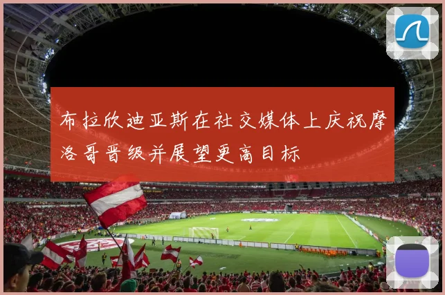 布拉欣迪亚斯在社交媒体上庆祝摩洛哥晋级并展望更高目标