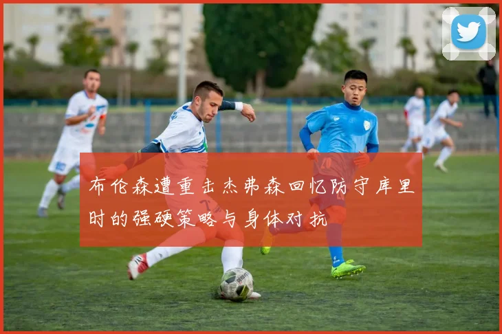 布伦森遭重击杰弗森回忆防守库里时的强硬策略与身体对抗