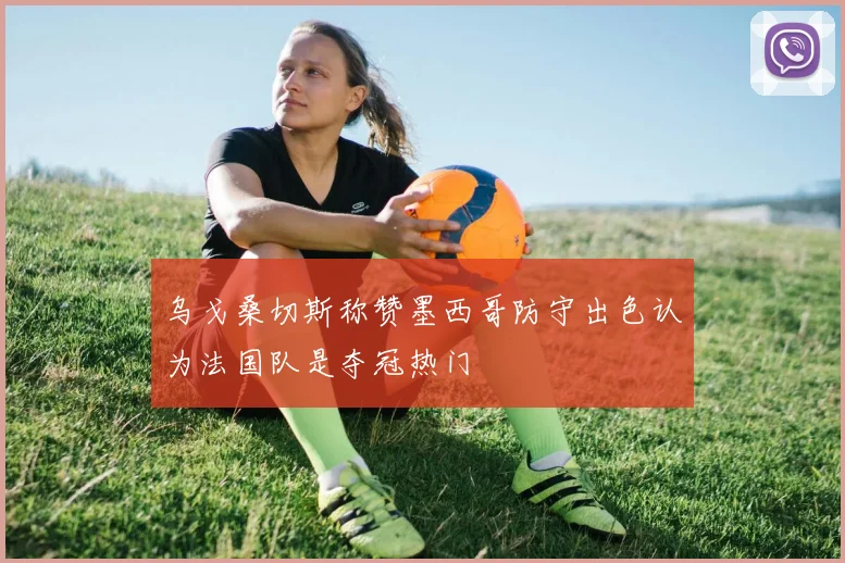 乌戈桑切斯称赞墨西哥防守出色认为法国队是夺冠热门
