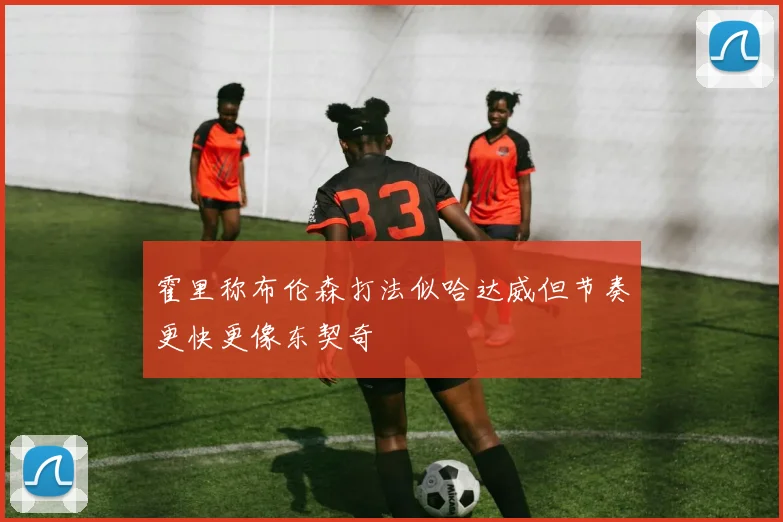 霍里称布伦森打法似哈达威但节奏更快更像东契奇