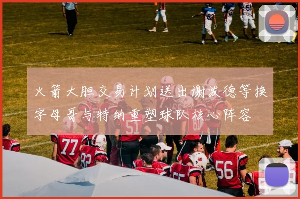 火箭大胆交易计划送出谢泼德等换字母哥与特纳重塑球队核心阵容