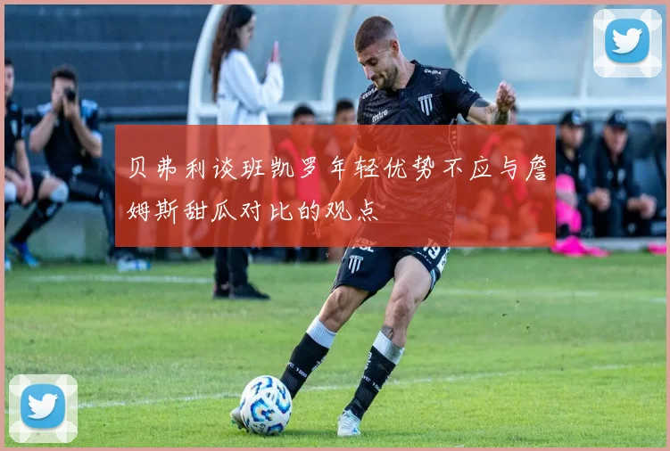 贝弗利谈班凯罗年轻优势不应与詹姆斯甜瓜对比的观点
