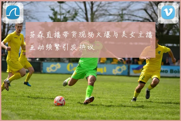 芬森直播带货现场火爆与美女主播互动频繁引发热议