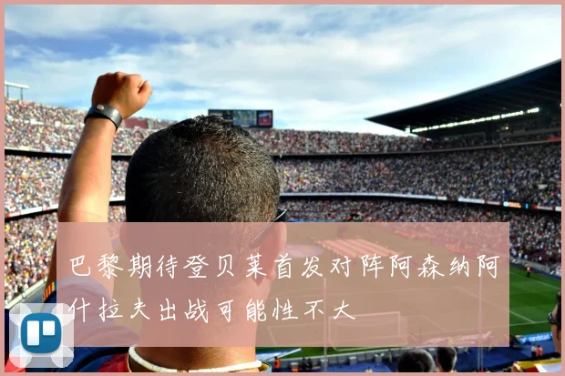 巴黎期待登贝莱首发对阵阿森纳阿什拉夫出战可能性不大