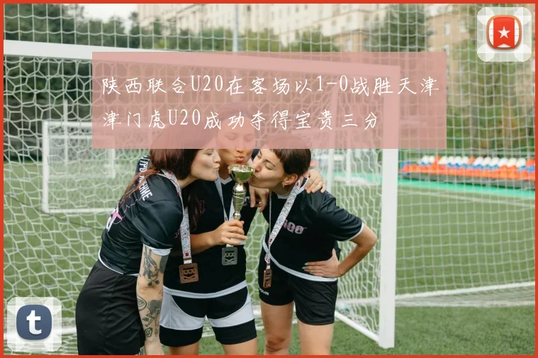 陕西联合U20在客场以1-0战胜天津津门虎U20成功夺得宝贵三分