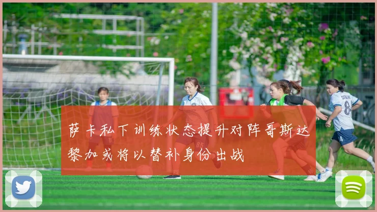 萨卡私下训练状态提升对阵哥斯达黎加或将以替补身份出战