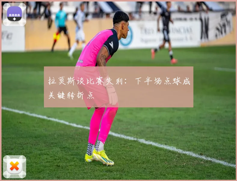 拉莫斯谈比赛失利：下半场点球成关键转折点
