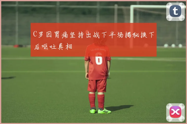 C罗因胃痛坚持出战下半场揭秘换下后呕吐真相