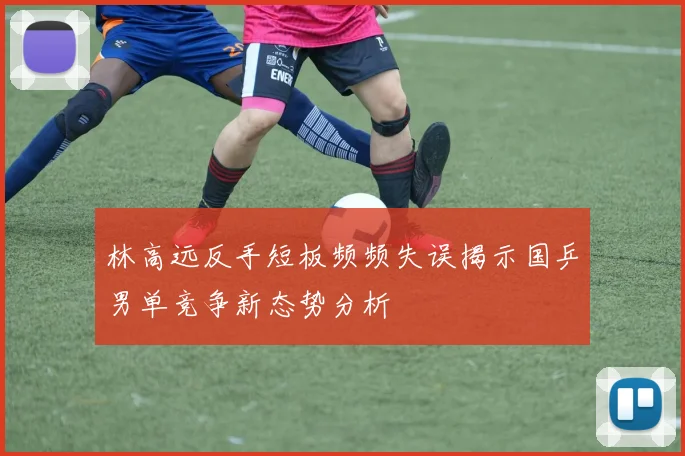 林高远反手短板频频失误揭示国乒男单竞争新态势分析