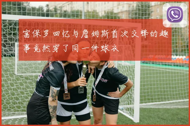 富保罗回忆与詹姆斯首次交锋的趣事竟然穿了同一件球衣
