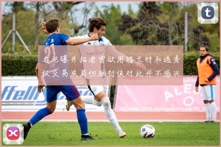 名记曝开拓者曾欲用格兰特和选秀权交易浓眉但独行侠对此并不感兴趣