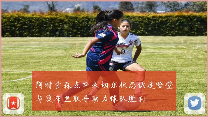 阿特金森点评米切尔状态低迷哈登与莫布里联手助力球队胜利