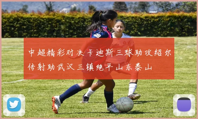 中超精彩对决卡迪斯三球助攻绍尔传射助武汉三镇绝平山东泰山