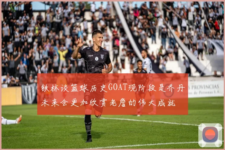 铁林谈篮球历史GOAT现阶段是乔丹未来会更加欣赏老詹的伟大成就