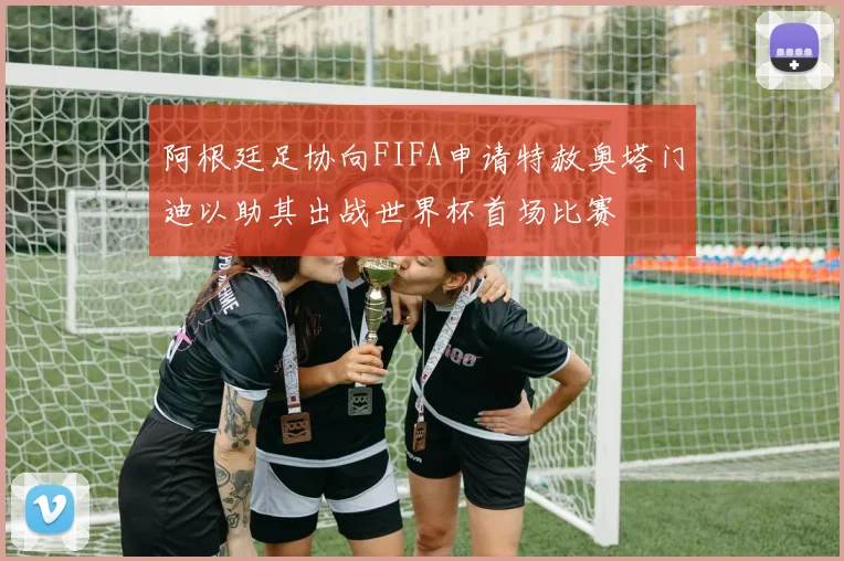阿根廷足协向FIFA申请特赦奥塔门迪以助其出战世界杯首场比赛