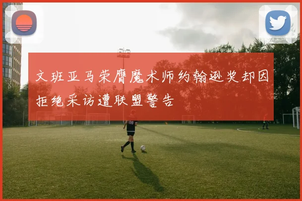 文班亚马荣膺魔术师约翰逊奖却因拒绝采访遭联盟警告