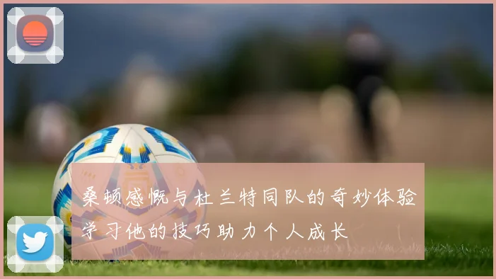 桑顿感慨与杜兰特同队的奇妙体验学习他的技巧助力个人成长