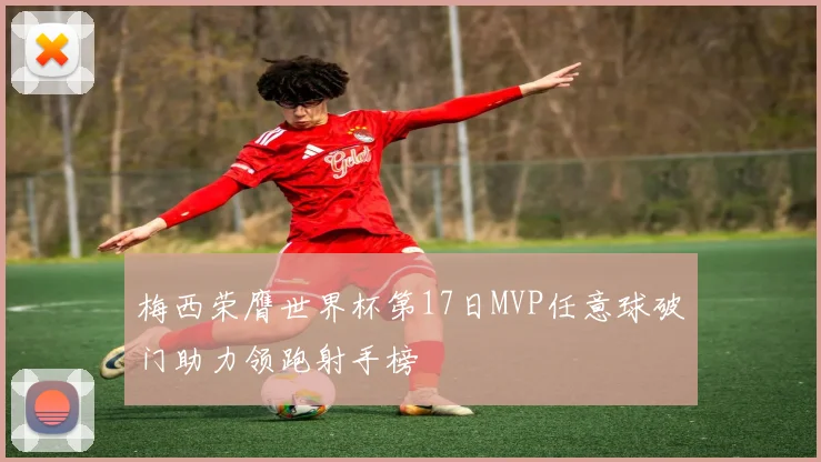 梅西荣膺世界杯第17日MVP任意球破门助力领跑射手榜