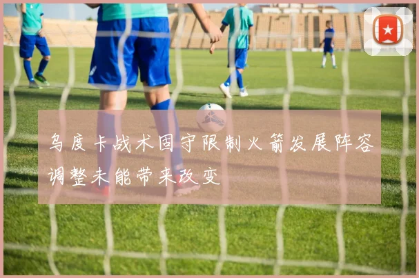 乌度卡战术固守限制火箭发展阵容调整未能带来改变