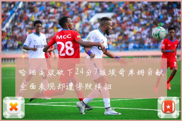 哈珀高效砍下24分7板埃奇库姆贡献全面表现却遭惨败横扫