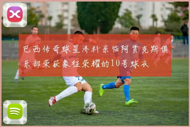 巴西传奇球星济科亲临阿贾克斯俱乐部荣获象征荣耀的10号球衣