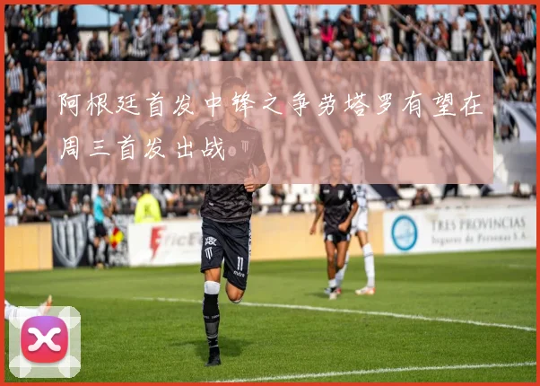阿根廷首发中锋之争劳塔罗有望在周三首发出战