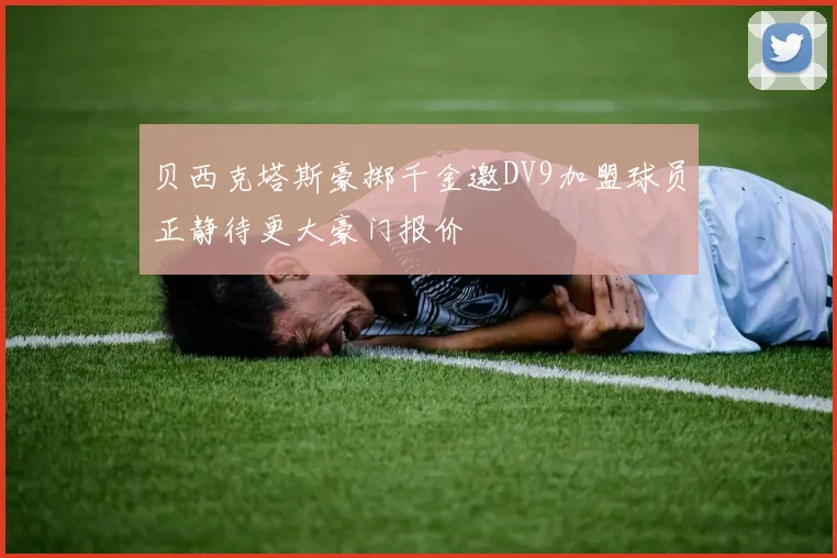 贝西克塔斯豪掷千金邀DV9加盟球员正静待更大豪门报价