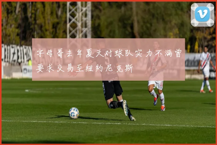 字母哥去年夏天对球队实力不满曾要求交易至纽约尼克斯