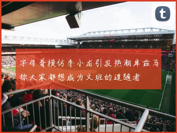 字母哥模仿李小龙引发热潮库兹马称大家都想成为文班的追随者
