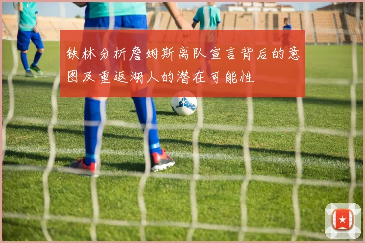 铁林分析詹姆斯离队宣言背后的意图及重返湖人的潜在可能性