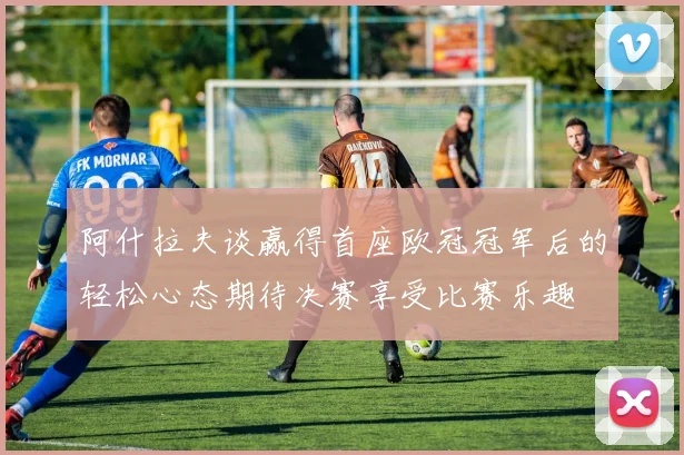 阿什拉夫谈赢得首座欧冠冠军后的轻松心态期待决赛享受比赛乐趣