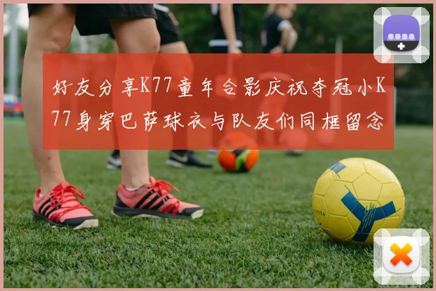 好友分享K77童年合影庆祝夺冠小K77身穿巴萨球衣与队友们同框留念