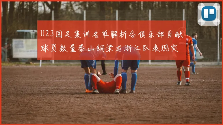 U23国足集训名单解析各俱乐部贡献球员数量泰山铜梁龙浙江队表现突出