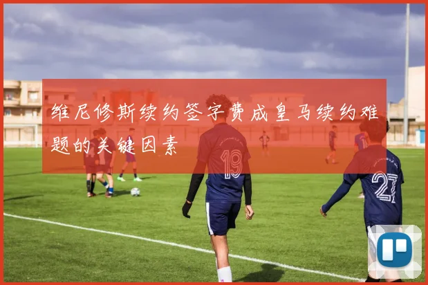 维尼修斯续约签字费成皇马续约难题的关键因素