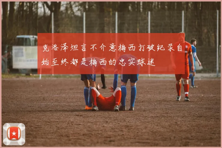 克洛泽坦言不介意梅西打破纪录自始至终都是梅西的忠实球迷