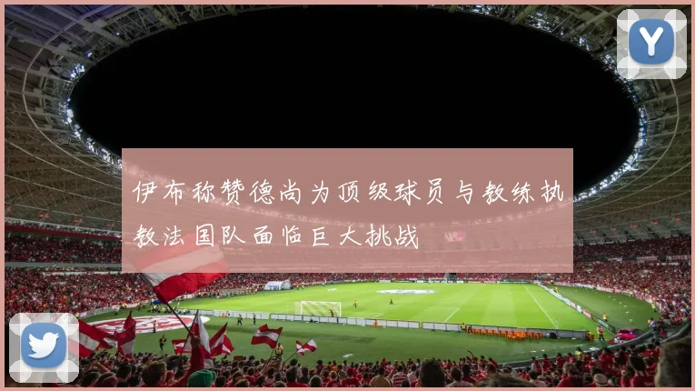 伊布称赞德尚为顶级球员与教练执教法国队面临巨大挑战