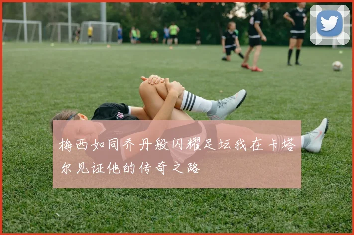 梅西如同乔丹般闪耀足坛我在卡塔尔见证他的传奇之路